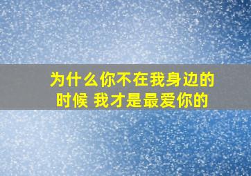 为什么你不在我身边的时候 我才是最爱你的